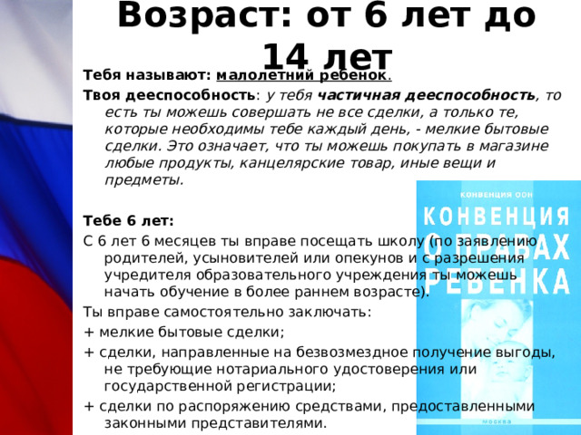 Возраст: от 6 лет до 14 лет Тебя называют: малолетний ребенок . Твоя дееспособность : у тебя частичная дееспособность , то есть ты можешь совершать не все сделки, а только те, которые необходимы тебе каждый день, - мелкие бытовые сделки. Это означает, что ты можешь покупать в магазине любые продукты, канцелярские товар, иные вещи и предметы. Тебе 6 лет: С 6 лет 6 месяцев ты вправе посещать школу (по заявлению родителей, усыновителей или опекунов и с разрешения учредителя образовательного учреждения ты можешь начать обучение в более раннем возрасте). Ты вправе самостоятельно заключать: + мелкие бытовые сделки; + сделки, направленные на безвозмездное получение выгоды, не требующие нотариального удостоверения или государственной регистрации; + сделки по распоряжению средствами, предоставленными законными представителями. 