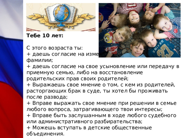 Тебе 10 лет:   С этого возраста ты:  + даешь согласие на изменение своего имени и фамилии;  + даешь согласие на свое усыновление или передачу в приемную семью, либо на восстановление родительских прав своих родителей;  + Выражаешь свое мнение о том, с кем из родителей, расторгающих брак в суде, ты хотел бы проживать после развода;  + Вправе выражать свое мнение при решении в семье любого вопроса, затрагивающего твои интересы;  + Вправе быть заслушанным в ходе любого судебного или административного разбирательства;  + Можешь вступать в детские общественные объединения. 