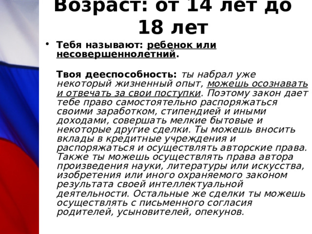 Возраст: от 14 лет до 18 лет Тебя называют: ребенок или несовершеннолетний .  Твоя дееспособность:  ты набрал уже некоторый жизненный опыт, можешь осознавать и отвечать за свои поступки . Поэтому закон дает тебе право самостоятельно распоряжаться своими заработком, стипендией и иными доходами, совершать мелкие бытовые и некоторые другие сделки. Ты можешь вносить вклады в кредитные учреждения и распоряжаться и осуществлять авторские права. Также ты можешь осуществлять права автора произведения науки, литературы или искусства, изобретения или иного охраняемого законом результата своей интеллектуальной деятельности. Остальные же сделки ты можешь осуществлять с письменного согласия родителей, усыновителей, опекунов. 