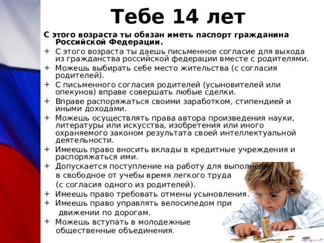 Тебе 14 лет С этого возраста ты обязан иметь паспорт гражданина Российской Федерации. С этого возраста ты даешь письменное согласие для выхода из гражданства российской федерации вместе с родителями. Можешь выбирать себе место жительства (с согласия родителей). С письменного согласия родителей (усыновителей или опекунов) вправе совершать любые сделки. Вправе распоряжаться своими заработком, стипендией и иными доходами. Можешь осуществлять права автора произведения науки, литературы или искусства, изобретения или иного охраняемого законом результата своей интеллектуальной деятельности. Имеешь право вносить вклады в кредитные учреждения и распоряжаться ими. Допускается поступление на работу для выполнение  в свободное от учебы время легкого труда  (с согласия одного из родителей). Имеешь право требовать отмены усыновления. Имеешь право управлять велосипедом при  движении по дорогам. Можешь вступать в молодежные  общественные объединения . 