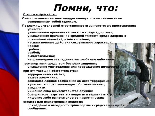 Помни, что:   С этого возраста ты: Самостоятельно несешь имущественную ответственность по совершенным тобой сделкам. Подлежишь уголовной ответственности за некоторые преступления:  убийство;  умышленное причинение тяжкого вреда здоровью;  умышленное причинение средней тяжести вреда здоровью:  похищение человека, изнасилование;  насильственные действия сексуального характера;  кража;  грабеж;  разбой;  вымогательство;  неправомерное завладение автомобилем либо иным  транспортным средством без цели хищения;  умышленно уничтожение или повреждение имущества  при отягчающих обстоятельствах;  террористический акт;  захват заложника;  заведомо ложное сообщение об акте терроризма;  хулиганство при отягчающих обстоятельствах;  вандализм;  хищение либо вымогательство оружия;  боеприпасов, взрывчатых веществ и взрывчатых устройств;  хищение либо вымогательство наркотических  средств или психотропных веществ;  приведение в негодность транспортных средств или путей сообщения. 