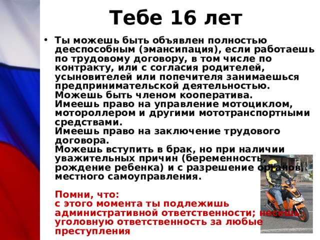 Тебе 16 лет Ты можешь быть объявлен полностью дееспособным (эмансипация), если работаешь по трудовому договору, в том числе по контракту, или с согласия родителей, усыновителей или попечителя занимаешься предпринимательской деятельностью.   Можешь быть членом кооператива.  Имеешь право на управление мотоциклом, мотороллером и другими мототранспортными средствами.  Имеешь право на заключение трудового договора.  Можешь вступить в брак, но при наличии уважительных причин (беременность, рождение ребенка) и с разрешение органов местного самоуправления.   Помни, что:  с этого момента ты подлежишь административной ответственности; несешь уголовную ответственность за любые преступления 