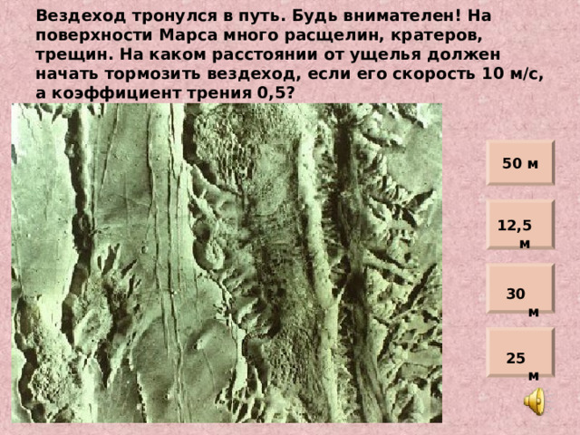 Вездеход тронулся в путь. Будь внимателен! На поверхности Марса много расщелин, кратеров, трещин. На каком расстоянии от ущелья должен начать тормозить вездеход, если его скорость 10 м/с, а коэффициент трения 0,5? 50 м 12,5 м 30 м 25 м 