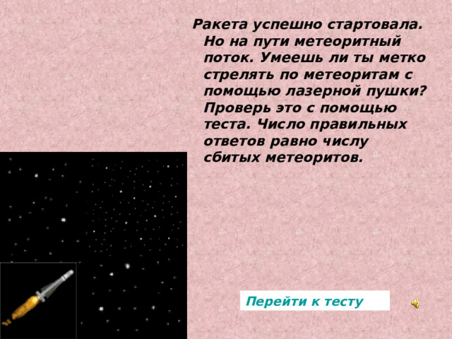 Ракета успешно стартовала. Но на пути метеоритный поток. Умеешь ли ты метко стрелять по метеоритам с помощью лазерной пушки? Проверь это с помощью теста. Число правильных ответов равно числу сбитых метеоритов. Ракета успешно стартовала. Но на пути метеоритный поток. Умеешь ли ты метко стрелять по метеоритам с помощью лазерной пушки? Проверь это с помощью теста. Число правильных ответов равно числу сбитых метеоритов. Перейти к тесту 