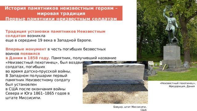 История памятников неизвестным героям – мировая традиция Первые памятники неизвестным солдатам Традиция установки памятников Неизвестным солдатам возникла еще в середине 19 века в Западной Европе.   Впервые монумент в честь погибших безвестных воинов появился в Дании в 1858 году . Памятник, получивший название «Неизвестный пехотинец», был воздвигнут в память о солдатах, погибших во время датско-прусской войны. В Западном полушарии первый памятник Неизвестному солдату был установлен в США после окончания войны Севера и Юга 1861–1865 годов в штате Миссисипи. «Неизвестный пехотинец», Фредориция, Дания Бовуар, штат Миссисипи, США  