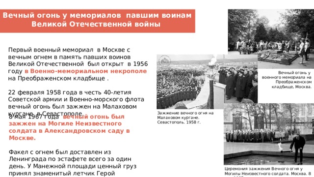Вечный огонь у мемориалов павшим воинам Великой Отечественной войны Вечный огонь – символ памяти Первый военный мемориал в Москве с вечным огнем в память павших воинов Великой Отечественной был открыт в 1956 году в Военно-мемориальном некрополе на Преображенском кладбище .   22 февраля 1958 года в честь 40-летия Советской армии и Военно-морского флота вечный огонь был зажжен на Малаховом кургане в Севастополе.    Вечный огонь у военного мемориала на Преображенском кладбище, Москва. Зажжение вечного огня на Малаховом кургане. Севастополь. 1958 г. 8 мая 1967 года вечный огонь был зажжен на Могиле Неизвестного солдата в Александровском саду  в Москве.    Факел с огнем был доставлен из Ленинграда по эстафете всего за один день. У Манежной площади ценный груз принял знаменитый летчик Герой Советского Союза Алексей Маресьев. Церемония зажжения Вечного огня у Могилы Неизвестного солдата. Москва. 8 мая 1967 г. 