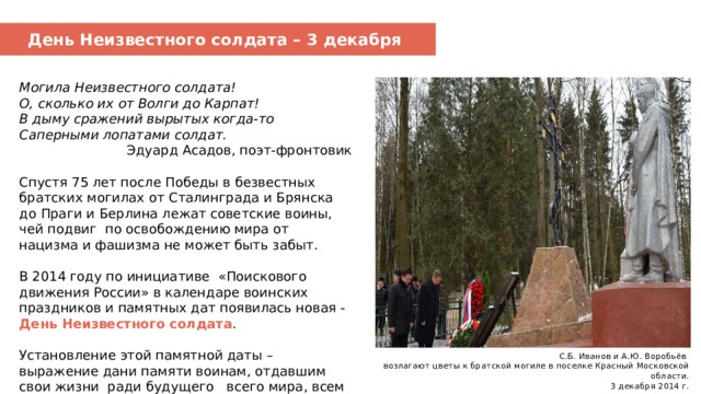 День Неизвестного солдата – 3 декабря Могила Неизвестного солдата! О, сколько их от Волги до Карпат! В дыму сражений вырытых когда-то Саперными лопатами солдат. Эдуард Асадов, поэт-фронтовик Спустя 75 лет после Победы в безвестных братских могилах от Сталинграда и Брянска до Праги и Берлина лежат советские воины, чей подвиг по освобождению мира от нацизма и фашизма не может быть забыт. В 2014 году по инициативе «Поискового движения России» в календаре воинских праздников и памятных дат появилась новая - День Неизвестного солдата . Установление этой памятной даты – выражение дани памяти воинам, отдавшим свои жизни ради будущего всего мира, всем тем, чьи имена неизвестны, а подвиг бессмертен.     С.Б. Иванов и А.Ю. Воробьёв возлагают цветы к братской могиле в поселке Красный Московской области.  3 декабря 2014 г. 