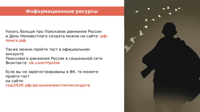 Информационные ресурсы Узнать больше про Поисковое движение России и День Неизвестного солдата можно на сайте: рф-поиск.рф Также можно пройти тест в официальном аккаунте Поискового движения России в социальной сети Вконтакте: vk.com/rfpoisk Если вы не зарегистрированы в ВК, то можете пройти тест на сайте: год2020.рф/деньнеизвестногосолдата 