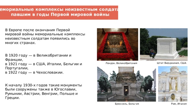 Мемориальные комплексы неизвестным солдатам, павшим в годы Первой мировой войны В Европе после окончания Первой мировой войны мемориальные комплексы неизвестным солдатам появились во многих странах.    В 1920 году — в Великобритании и Франции,  в 1921 году — в США, Италии, Бельгии и Португалии,  в 1922 году — в Чехословакии.   К началу 1930-х годов такие монументы были сооружены также в Югославии, Румынии, Австрии, Венгрии, Польше и Греции. Штат Вирджиния, США  Лондон, Великобритания  Брюссель, Бельгия Рим, Италия  