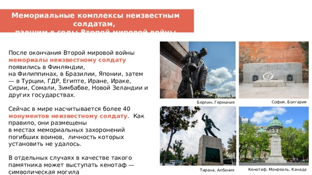 Мемориальные комплексы неизвестным солдатам, павшим в годы Второй мировой войны После окончания Второй мировой войны мемориалы неизвестному солдату появились в Финляндии, на Филиппинах, в Бразилии, Японии, затем — в Турции, ГДР, Египте, Иране, Ираке, Сирии, Сомали, Зимбабве, Новой Зеландии и других государствах. Сейчас в мире насчитывается более 40 монументов неизвестному солдату . Как правило, они размещены в местах мемориальных захоронений погибших воинов, личность которых установить не удалось. В отдельных случаях в качестве такого памятника может выступать кенотаф — символическая могила без захоронения.  София, Болгария Берлин, Германия Мемориал мирным жертвам японской оккупации Кенотаф. Монреаль, Канада Тирана, Албания  