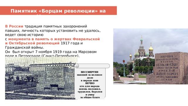 Памятник «Борцам революции» на Марсовом поле В России традиция памятных захоронений павших, личность которых установить не удалось, ведет свою историю с монумента в память о жертвах Февральской и Октябрьской революций 1917 года и Гражданской войны.  Он был открыт 7 ноября 1919 года на Марсовом поле в Петрограде (Санкт-Петербурге). БЕССМЕРТЕН павший за великое дело в народе жив ВЕЧНО кто для народа жизнь положил, трудился, боролся и умер за общее благо 