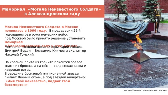 Мемориал «Могила Неизвестного Солдата» в Александровском саду Могила Неизвестного Солдата в Москве появилась в 1966 году. В преддверии 25-й годовщины разгрома немецких войск под Москвой было принято решение установить мемориал в Александровском саду у стен Кремля . Мемориал создали архитекторы Юрий Рабаев, Дмитрий Бурдин, Владимир Климов и скульптор Николай Томский. На красной плите из гранита покоится боевое знамя из бронзы, а на нём — солдатская каска и лавровая ветвь. В середине бронзовой пятиконечной звезды пылает Вечный огонь, а под звездой начертано:  «Имя твоё неизвестно, подвиг твой бессмертен» Могила Неизвестного солдата, Москва 