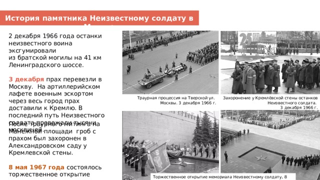 История памятника Неизвестному солдату в Москве 2 декабря 1966 года останки неизвестного воина эксгумировали из братской могилы на 41 км Ленинградского шоссе. 3 декабря прах перевезли в Москву. На артиллерийском лафете военным эскортом через весь город прах доставили к Кремлю. В последний путь Неизвестного солдата провожали тысячи москвичей. Траурная процессия на Тверской ул. Захоронение у Кремлёвской стены останков Неизвестного солдата. Москвы. 3 декабря 1966 г. 3 декабря 1966 г. После траурного митинга на Манежной площади гроб с прахом был захоронен в Александровском саду у Кремлевской стены. 8 мая 1967 года состоялось торжественное открытие мемориала. Торжественное открытие мемориала Неизвестному солдату, 8 мая 1967 г.  
