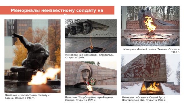 Мемориалы неизвестному солдату на территории России Вечный огонь – символ памяти Мемориал «Вечный огонь». Тюмень. Открыт в 1968 г. Мемориал «Вечная слава». Ставрополь. Открыт в 1967г. Памятник «Неизвестному солдату». Казань. Открыт в 1967г. Памятник 
