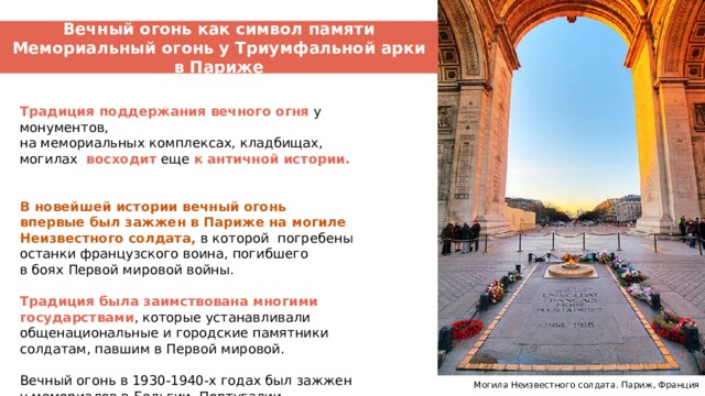 Вечный огонь как символ памяти Мемориальный огонь у Триумфальной арки в Париже Вечный огонь – символ памяти Традиция поддержания вечного огня у монументов, на мемориальных комплексах, кладбищах, могилах восходит еще к античной истории.  В новейшей истории вечный огонь впервые был зажжен в Париже на могиле Неизвестного солдата,  в которой погребены останки французского воина, погибшего в боях Первой мировой войны. Традиция была заимствована многими государствами , которые устанавливали общенациональные и городские памятники солдатам, павшим в Первой мировой.   Вечный огонь в 1930-1940-х годах был зажжен у мемориалов в Бельгии, Португалии, Румынии, Чехии.  Могила Неизвестного солдата. Париж, Франция 