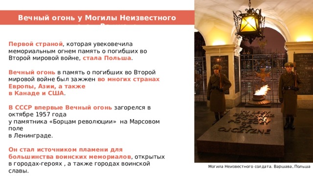 Вечный огонь – символ памяти Вечный огонь у Могилы Неизвестного солдата в Варшаве Первой страной , которая увековечила мемориальным огнем память о погибших во Второй мировой войне, стала Польша .   Вечный огонь в память о погибших во Второй мировой войне был зажжен во многих странах Европы, Азии, а также в Канаде и США . В СССР впервые Вечный огонь загорелся в октябре 1957 года у памятника «Борцам революции» на Марсовом поле в Ленинграде.  Он стал источником пламени для большинства воинских мемориалов , открытых в городах-героях , а также городах воинской славы. Могила Неизвестного солдата. Варшава, Польша 