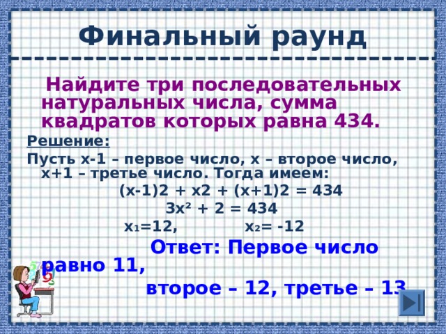 Найдите три последовательных натуральных числа, сумма квадратов которых равна 434. Решение: Пусть х-1 – первое число, х – второе число, х+1 – третье число. Тогда имеем:  (х-1)2 + х2 + (х+1)2 = 434  3х ² + 2 = 434  х 1 =12, х 2 = -12  Ответ: Первое число равно 11,  второе – 12, третье – 13.