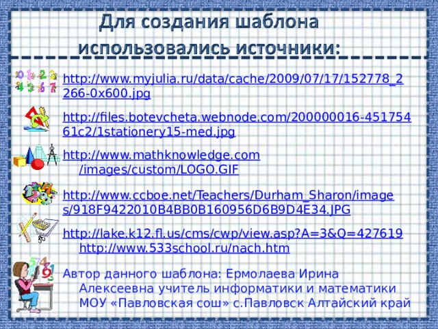http://www.myjulia.ru/data/cache/2009/07/17/152778_2266-0x600.jpg http://files.botevcheta.webnode.com/200000016-45175461c2/1stationery15-med.jpg http:// www.mathknowledge.com /images/custom/LOGO.GIF http://www.ccboe.net/Teachers/Durham_Sharon/images/918F9422010B4BB0B160956D6B9D4E34.JPG http ://lake.k12.fl.us/ cms / cwp /view.asp?A=3&Q=427619  http ://www.533school.ru/ nach.htm  Автор данного шаблона: Ермолаева Ирина Алексеевна учитель информатики и математики МОУ «Павловская сош» с.Павловск Алтайский край