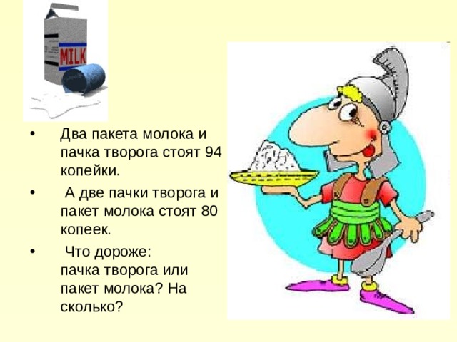 Два пакета молока и пачка творога стоят 94 копейки.  А две пачки творога и пакет молока стоят 80 копеек.  Что дороже:  пачка творога или пакет молока? На сколько? 