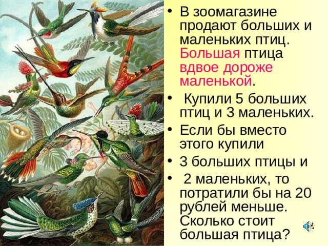 В зоомагазине продают больших и маленьких птиц. Большая птица вдвое  дороже маленькой .  Купили 5 больших птиц и 3 маленьких. Если бы вместо этого купили 3 больших птицы и  2 маленьких, то потратили бы на 20 рублей меньше. Сколько стоит большая птица? 