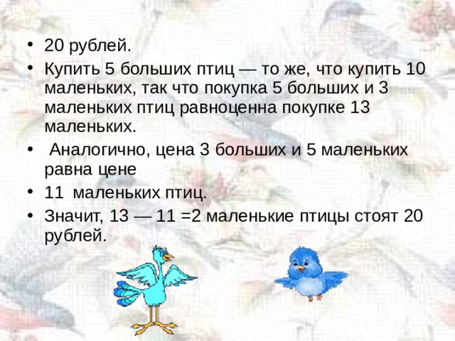20 рублей. Купить 5 больших птиц — то же, что купить 10 маленьких, так что покупка 5 больших и 3 маленьких птиц равноценна покупке 13 маленьких.  Аналогично, цена 3 больших и 5 маленьких равна цене 11  маленьких птиц. Значит, 13 — 11 =2 маленькие птицы стоят 20 рублей.  