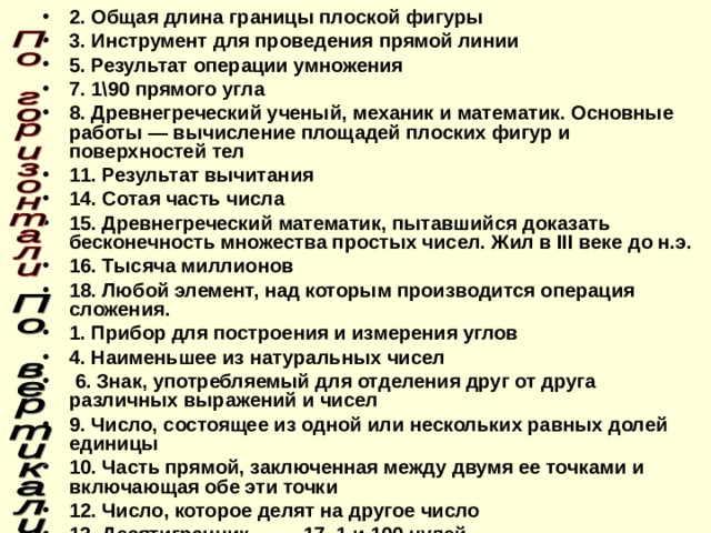 2. Общая длина границы плоской фигуры 3. Инструмент для проведения прямой линии 5. Результат операции умножения 7. 1\90 прямого угла 8. Древнегреческий ученый, механик и математик. Основные работы — вычисление площадей плоских фигур и поверхностей тел 11. Результат вычитания 14. Сотая часть числа 15. Древнегреческий математик, пытавшийся доказать бесконечность множества простых чисел. Жил в III веке до н.э. 16. Тысяча миллионов 18. Любой элемент, над которым производится операция сложения. 1. Прибор для построения и измерения углов 4. Наименьшее из натуральных чисел  6. Знак, употребляемый для отделения друг от друга различных выражений и чисел 9. Число, состоящее из одной или нескольких равных долей единицы 10. Часть прямой, заключенная между двумя ее точками и включающая обе эти точки 12. Число, которое делят на другое число 13. Десятигранник 17. 1 и 100 нулей. 