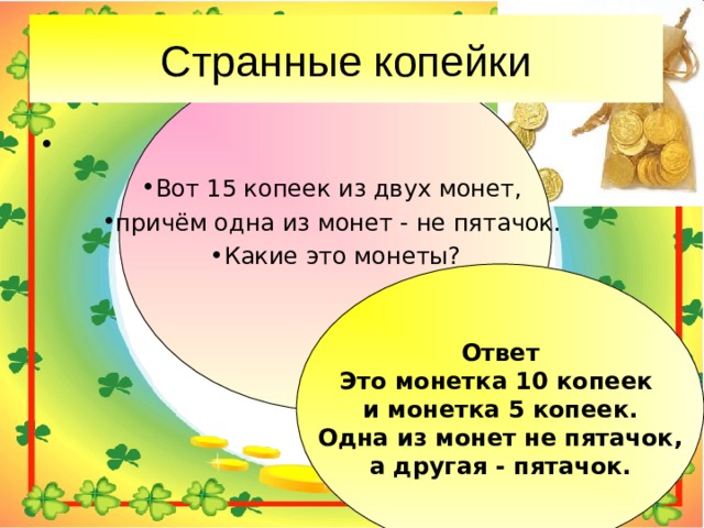 Вот 15 копеек из двух монет, причём одна из монет - не пятачок. Какие это монеты? Ответ Это монетка 10 копеек и монетка 5 копеек.  Одна из монет не пятачок, а другая - пятачок. 