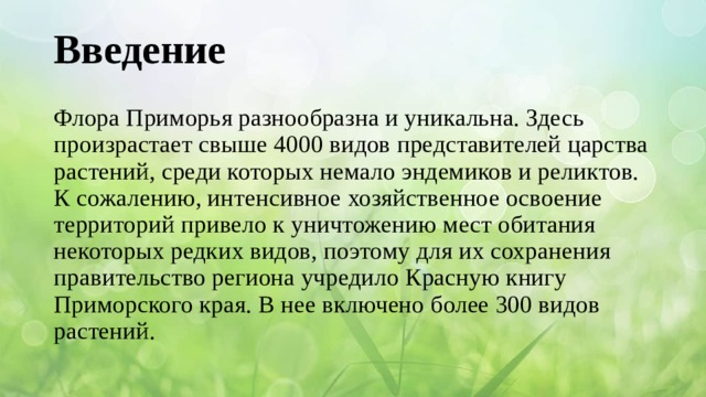 Введение    Флора Приморья разнообразна и уникальна. Здесь произрастает свыше 4000 видов представителей царства растений, среди которых немало эндемиков и реликтов.  К сожалению, интенсивное хозяйственное освоение территорий привело к уничтожению мест обитания некоторых редких видов, поэтому для их сохранения правительство региона учредило Красную книгу Приморского края. В нее включено более 300 видов растений.   
