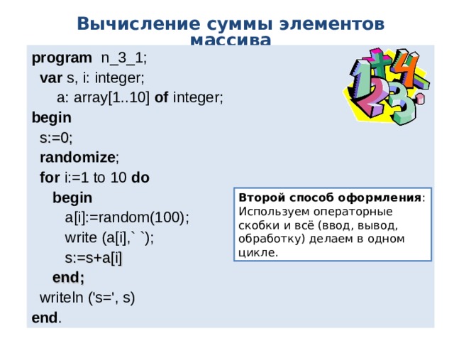 Вычисление суммы элементов массива program   n _ 3 _1;  var  s, i: integer;  a: array[1..10] of  integer; b egin   s:=0;  randomize ;  for i:=1 to 10  do  begin   a[i] :=random(100) ;  write (a[i] ,` `) ;  s:=s+a[i]  end;  writeln ('s=', s) end . Второй способ оформления : Используем операторные скобки и всё (ввод, вывод, обработку) делаем в одном цикле. 
