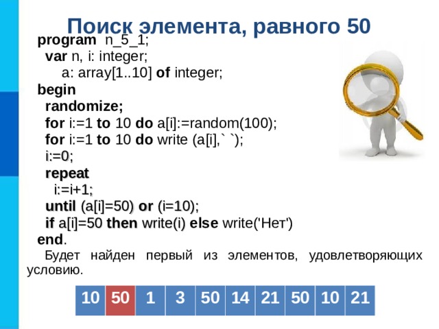 Поиск элемента, равного 50  program   n _5_1;  var  n, i: integer;   a: array[1..10] of  integer; b egin   randomize;  for i:=1 to  10  do a[i] :=random(100) ;  for i:=1 to  10  do  write (a[i] ,` `) ;  i := 0;  repeat  i:=i+1;  until (a[i]=50) or (i=10);  if a[i]=50 then write(i) else write('Нет') end . Будет найден первый из элементов, удовлетворяющих условию. 10 50 1 3 50 14 21 50 10 21 