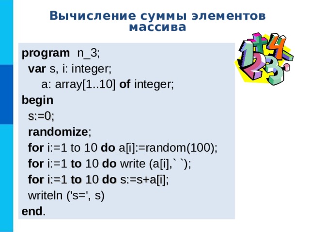 Вычисление суммы элементов массива program   n _ 3 ;  var  s, i: integer;  a: array[1..10] of  integer; b egin   s:=0;  randomize ;  for i:=1 to 10  do a[i] :=random(100) ;  for i:=1 to  10  do  write (a[i] ,` `) ;  for i:=1 to 10 do s:=s+a[i];  writeln ('s=', s) end . 