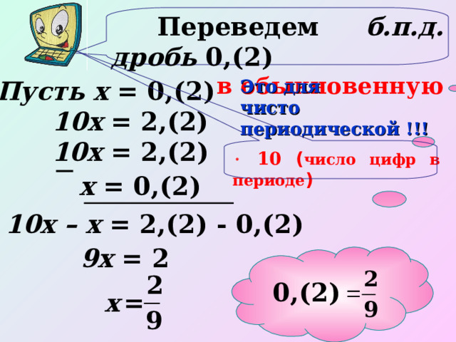  Переведем б.п.д. дробь 0,(2) в обыкновенную  Пусть х = 0,(2) Это для чисто периодической !!! 10х  = 2,(2) 10х = 2,(2)   10 ( число цифр в периоде ) х = 0,(2) 10х – х = 2,(2) - 0,(2) 9х = 2 0,(2) 