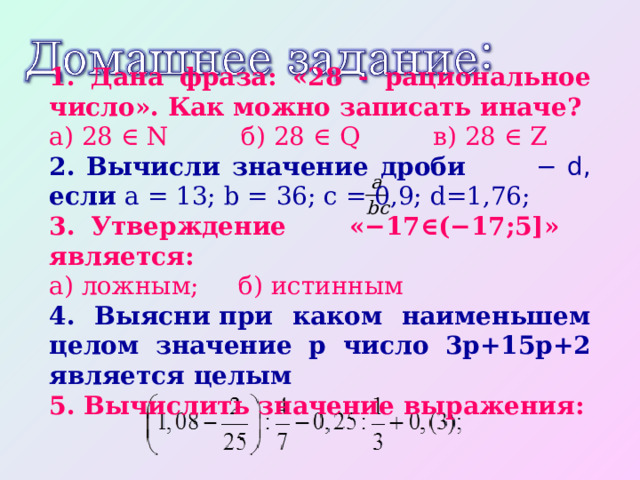 1. Дана фраза: «28 - рациональное число». Как можно записать иначе? а) 28 ∈ N   б) 28 ∈ Q   в) 28 ∈ Z 2. Вычисли значение дроби − d, если a = 13; b = 36; c = 0,9; d=1,76; 3. Утверждение «−17∈(−17;5]» является: а) ложным; б) истинным 4. Выясни при каком наименьшем целом значение p число 3p+15p+2 является целым 5. Вычислить значение выражения: 