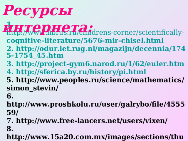Ресурсы интернета: 1 .  http://www.librus.ru/childrens-corner/scientifically- cognitive-literature/5676-mir-chisel.html 2. http://odur.let.rug.nl/magazijn/decennia/1745-1754_45.htm 3. http://project-gym6.narod.ru/1/62/euler.htm 4. http://sferica.by.ru/history/pi.html 5. http://www.peoples.ru/science/mathematics/simon_stevin/ 6. http://www.proshkolu.ru/user/galrybo/file/455559/ 7. http://www.free-lancers.net/users/vixen/ 8. http://www.15a20.com.mx/images/sections/thumbs/ thumb_7312558.jpg 9. http://gr-matem.narod.ru/ 10. http://www.i-u.ru/biblio/archive/depman_mir/01.aspx 11. Использованы материалы презентации Обуховой Н.С. МОУ СОШ № 17 г. Заволжья Нижегородской области 