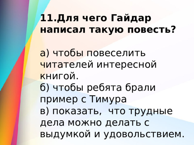 11.Для чего Гайдар написал такую повесть? а) чтобы повеселить читателей интересной книгой. б) чтобы ребята брали пример с Тимура в) показать,  что трудные дела можно делать с выдумкой и удовольствием. 