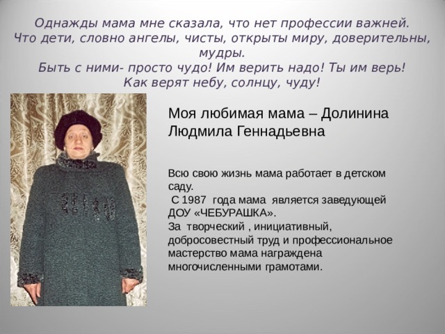 Однажды мама мне сказала, что нет профессии важней.  Что дети, словно ангелы, чисты, открыты миру, доверительны, мудры.  Быть с ними - просто чудо! Им верить надо! Ты им верь!  Как верят небу, солнцу, чуду! Моя любимая мама – Долинина Людмила Геннадьевна Всю свою жизнь мама работает в детском саду.  С 1987 года мама является заведующей ДОУ «ЧЕБУРАШКА». За творческий , инициативный, добросовестный труд и профессиональное мастерство мама награждена многочисленными грамотами. 