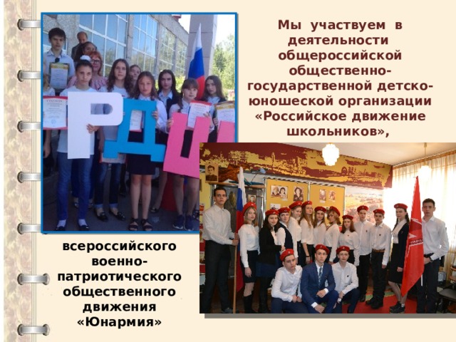 Мы участвуем в деятельности общероссийской общественно-государственной детско-юношеской организации «Российское движение школьников»,   всероссийского военно-патриотического общественного движения «Юнармия» 
