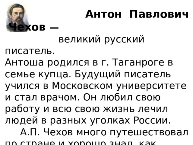  Антон Павлович Чехов —  великий русский  писатель. Антоша родился в г. Таганроге в семье купца. Будущий писатель учился в Московском университете и стал врачом. Он любил свою работу и всю свою жизнь лечил людей в разных уголках России.  А.П. Чехов много путешествовал по стране и хорошо знал, как живут люди и в городе, и в деревне.  