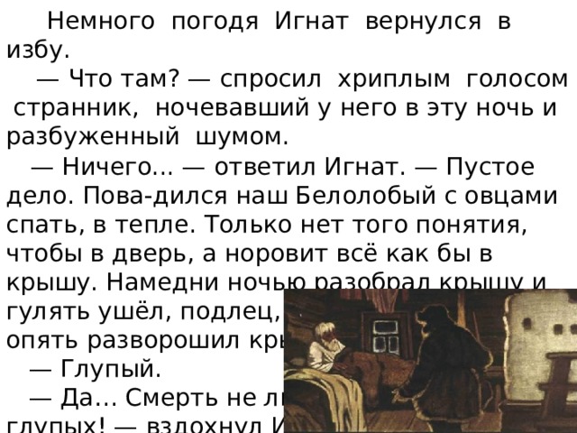  Немного погодя Игнат вернулся в избу. — Что там? — спросил хриплым голосом странник, ночевавший у него в эту ночь и разбуженный шумом.  — Ничего... — ответил Игнат. — Пустое дело. Пова-дился наш Белолобый с овцами спать, в тепле. Только нет того понятия, чтобы в дверь, а норовит всё как бы в крышу. Намедни ночью разобрал крышу и гулять ушёл, подлец, а теперь вернулся и опять разворошил крышу. — Глупый. — Да… Смерть не люблю глупых! — вздохнул Игнат, полезая на печь. 