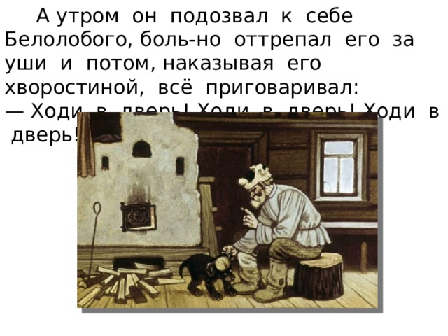  А утром он подозвал к себе Белолобого, боль-но оттрепал его за уши и потом, наказывая его хворостиной, всё приговаривал: — Ходи в дверь! Ходи в дверь! Ходи в дверь! 