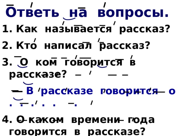 Ответь на вопросы. 1.  Как называется рассказ? 2.  Кто написал рассказ? 3. О ком говорится в рассказе? ― В рассказе говорится о . . . . . . 4. О каком времени года говорится в рассказе? Прочитай. 5. Кого автор назвал Белолобый?           