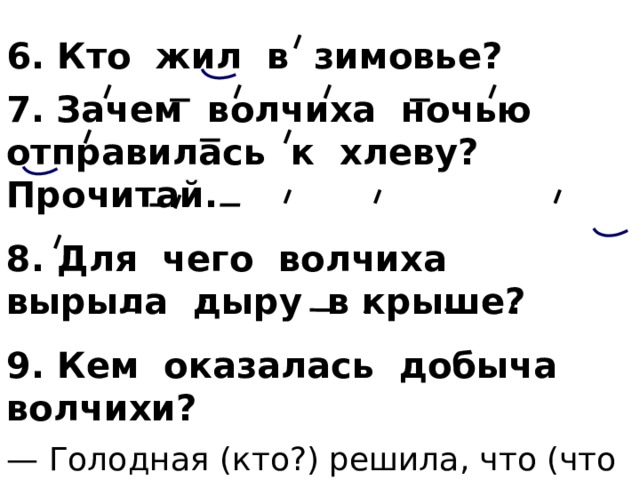 6. Кто жил в зимовье? 7.  Зачем волчиха ночью отправилась к хлеву? Прочитай. 8. Для чего волчиха вырыла дыру в крыше? 9. Кем оказалась добыча волчихи? — Голодная (кто?) решила, что (что сделала?) (кого?) и, наконец, (что сделает?), потому что ей надо кормить (кого?) … . 