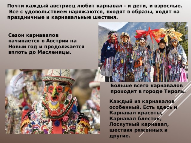Почти каждый австриец любит карнавал - и дети, и взрослые.  Все с удовольствием наряжаются, входят в образы, ходят на праздничные и карнавальные шествия. Сезон карнавалов начинается в Австрии на Новый год и продолжается вплоть до Масленицы. Больше всего карнавалов проходит в городе Тироль. Каждый из карнавалов особенный. Есть здесь и Карнавал красоты, Карнавал блесток, Лоскутный карнавал, шествия ряженных и другие. 