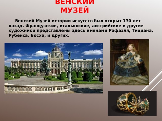 ВЕНСКИЙ МУЗЕЙ Венский Музей истории искусств был открыт 130 лет назад. Французские, итальянские, австрийские и другие художники представлены здесь именами Рафаэля, Тициана, Рубенса, Босха, и других. 