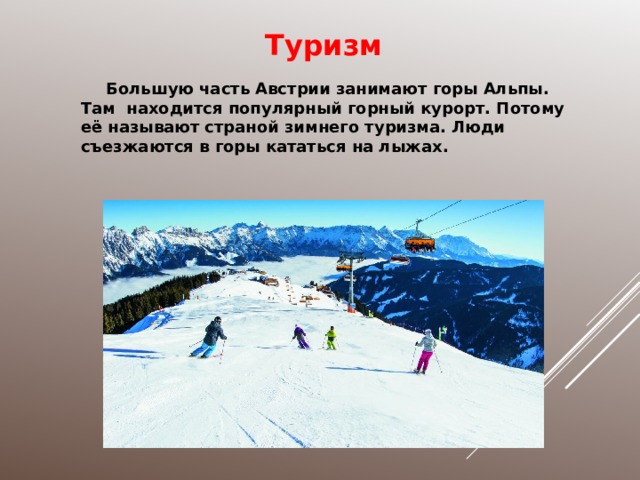 Туризм Большую часть Австрии занимают горы Альпы. Там находится популярный горный курорт. Потому её называют страной зимнего туризма. Люди съезжаются в горы кататься на лыжах. 