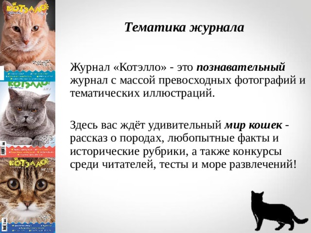 Тематика журнала Журнал «Котэлло» - это познавательный журнал с массой превосходных фотографий и тематических иллюстраций.   Здесь вас ждёт удивительный мир кошек - рассказ о породах, любопытные факты и исторические рубрики, а также конкурсы среди читателей, тесты и море развлечений!  