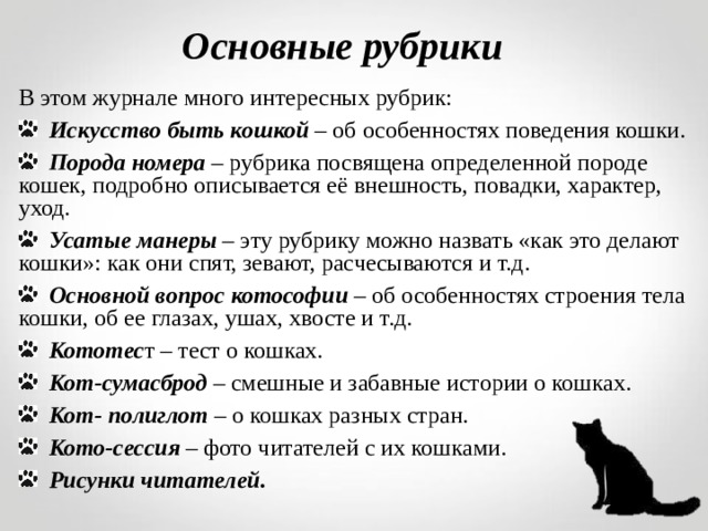 Основные рубрики В этом журнале много интересных рубрик:  Искусство быть кошкой – об особенностях поведения кошки.  Порода номера – рубрика посвящена определенной породе кошек, подробно описывается её внешность, повадки, характер, уход.  Усатые манеры – эту рубрику можно назвать «как это делают кошки»: как они спят, зевают, расчесываются и т.д.  Основной вопрос котософии – об особенностях строения тела кошки, об ее глазах, ушах, хвосте и т.д.  Кототес т – тест о кошках.  Кот-сумасброд – смешные и забавные истории о кошках.  Кот- полиглот – о кошках разных стран.  Кото-сессия – фото читателей с их кошками.  Рисунки читателей.    