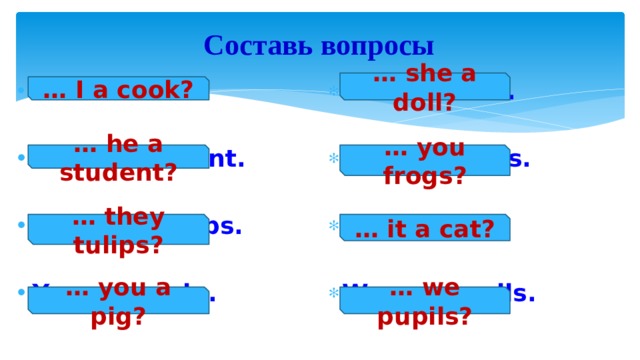 Составь вопросы … she a doll? She is a doll.  I am a cook.   He is a student. You are frogs.   They are tulips. It is a cat.   You are a pig. We are pupils.  … I a cook? … he a student? … you frogs? … they tulips? … it a cat? … you a pig? … we pupils? 