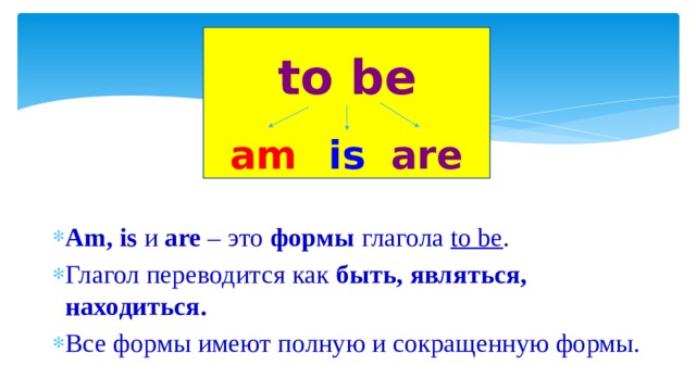 to be am is are  Am, is и are – это формы глагола to be . Глагол переводится как быть, являться, находиться. Все формы имеют полную и сокращенную формы. 