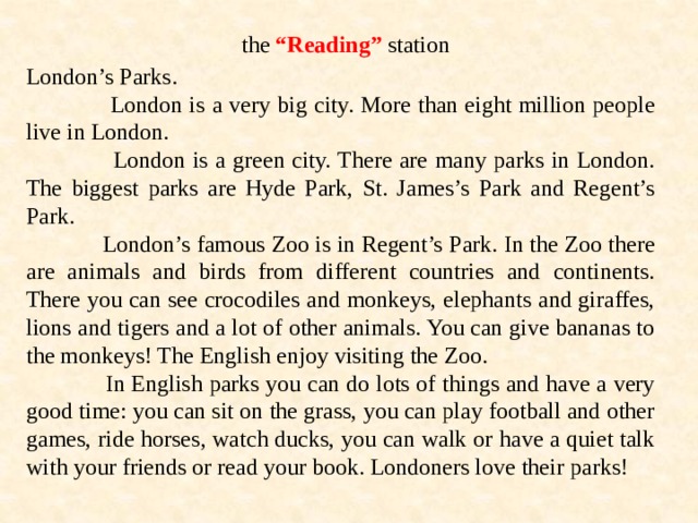 the “Reading” station London’s Parks.  London is a very big city. More than eight million people live in London.  London is a green city. There are many parks in London. The biggest parks are Hyde Park, St. James’s Park and Regent’s Park.  London’s famous Zoo is in Regent’s Park. In the Zoo there are animals and birds from different countries and continents. There you can see crocodiles and monkeys, elephants and giraffes, lions and tigers and a lot of other animals. You can give bananas to the monkeys! The English enjoy visiting the Zoo.  In English parks you can do lots of things and have a very good time: you can sit on the grass, you can play football and other games, ride horses, watch ducks, you can walk or have a quiet talk with your friends or read your book. Londoners love their parks! 